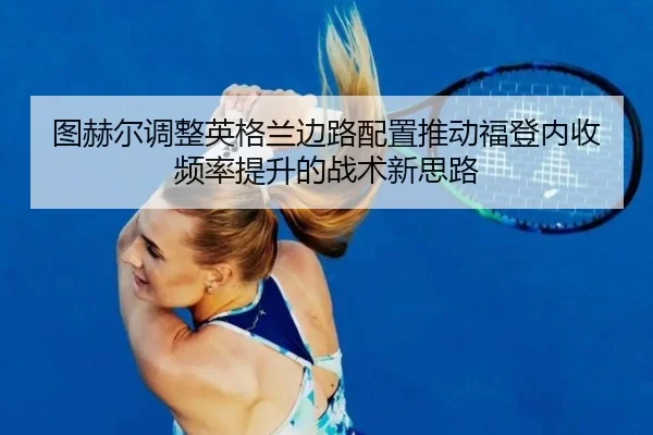 图赫尔调整英格兰边路配置推动福登内收频率提升的战术新思路