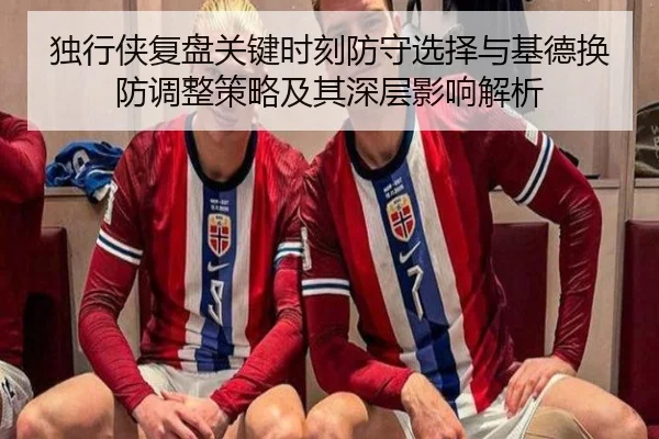 独行侠复盘关键时刻防守选择与基德换防调整策略及其深层影响解析